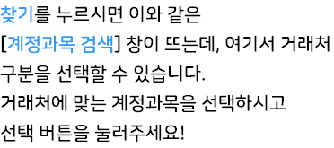 찾기를 누르시면 이와 같은 [계정과목 검색] 창이 뜨는데, 여기서 거래처 구분을 선택할 수 있습니다. 거래처에 맞는 계정과목을 선택하시고 선택 버튼을 눌러주세요!