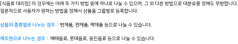 [식음료 대리점] 의 경우에는 아래 두 가지 방법 중에 하나로 나눌 수 있으며, 그 외 다른 방법으로 대분류를 정해도 무방합니다. 결론적으로 사용자가 원하는 방법을 정해서 상품을 그룹별로 등록합니다. 상품의 종류별로 나누는 경우 : 병제품, 캔제품, 팩제품 등으로 나눌 수 있습니다. 제조원으로 나누는 경우 : 해태음료, 롯데음료, 웅진음료 등으로 나눌 수 있습니다.