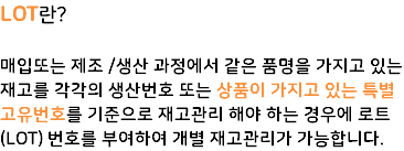 LOT란? 매입또는 제조 /생산 과정에서 같은 품명을 가지고 있는 재고를 각각의 생산번호 또는 상품이 가지고 있는 특별 고유번호를 기준으로 재고관리 해야 하는 경우에 로트(LOT) 번호를 부여하여 개별 재고관리가 가능합니다.